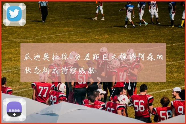 瓜迪奥拉称6分差距巨大强调阿森纳状态构成持续威胁