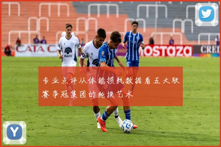 专业点评从体能损耗数据看五大联赛争冠集团的轮换艺术